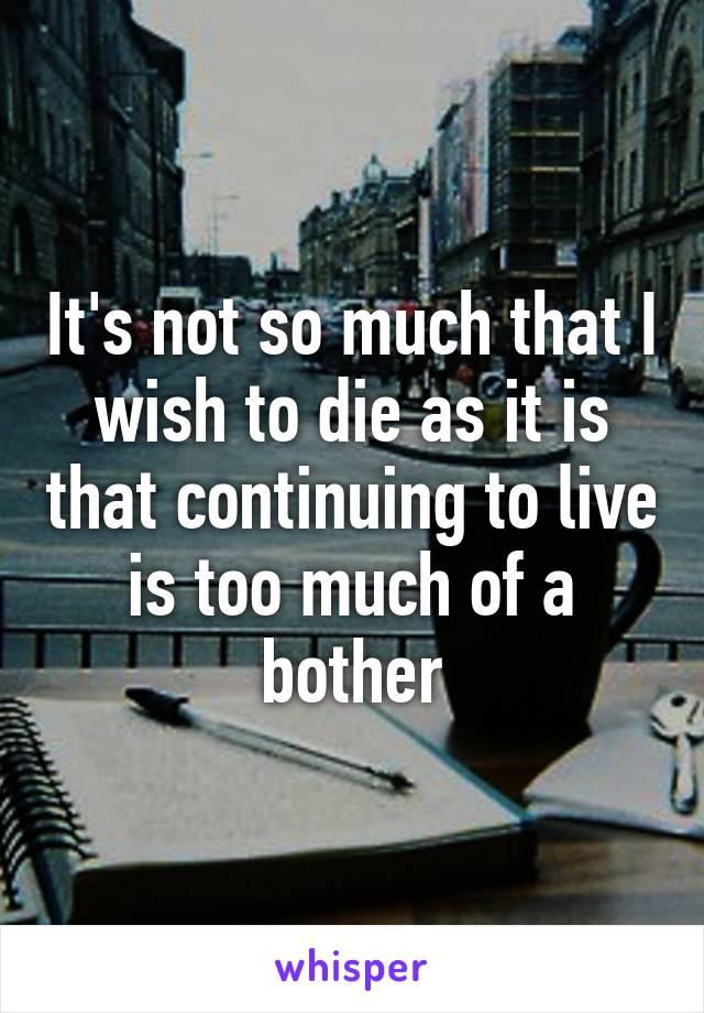 It's not so much that I wish to die as it is that continuing to live is too much of a bother