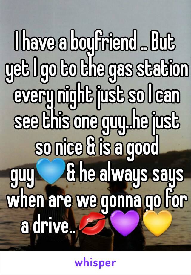 I have a boyfriend .. But yet I go to the gas station every night just so I can see this one guy..he just so nice & is a good guy💙& he always says when are we gonna go for a drive..💋💜💛