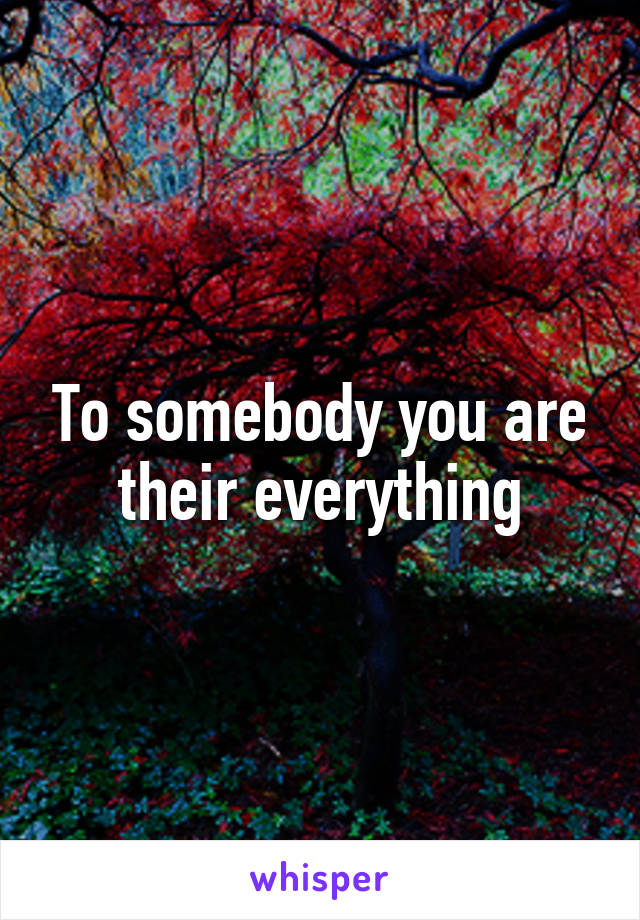 To somebody you are their everything