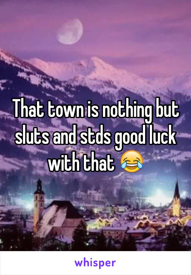 That town is nothing but sluts and stds good luck with that 😂