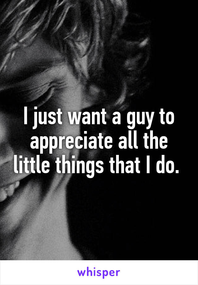 I just want a guy to appreciate all the little things that I do. 