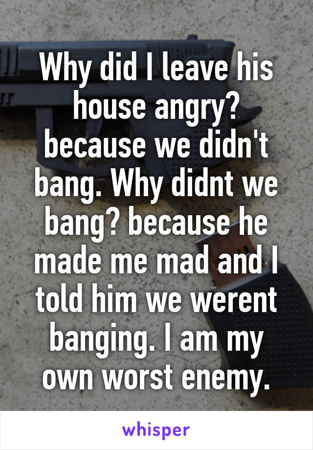 Why did I leave his house angry? because we didn't bang. Why didnt we bang? because he made me mad and I told him we werent banging. I am my own worst enemy.