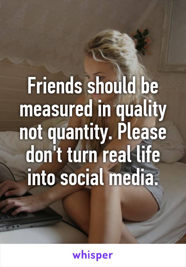 Friends should be measured in quality not quantity. Please don't turn real life into social media.