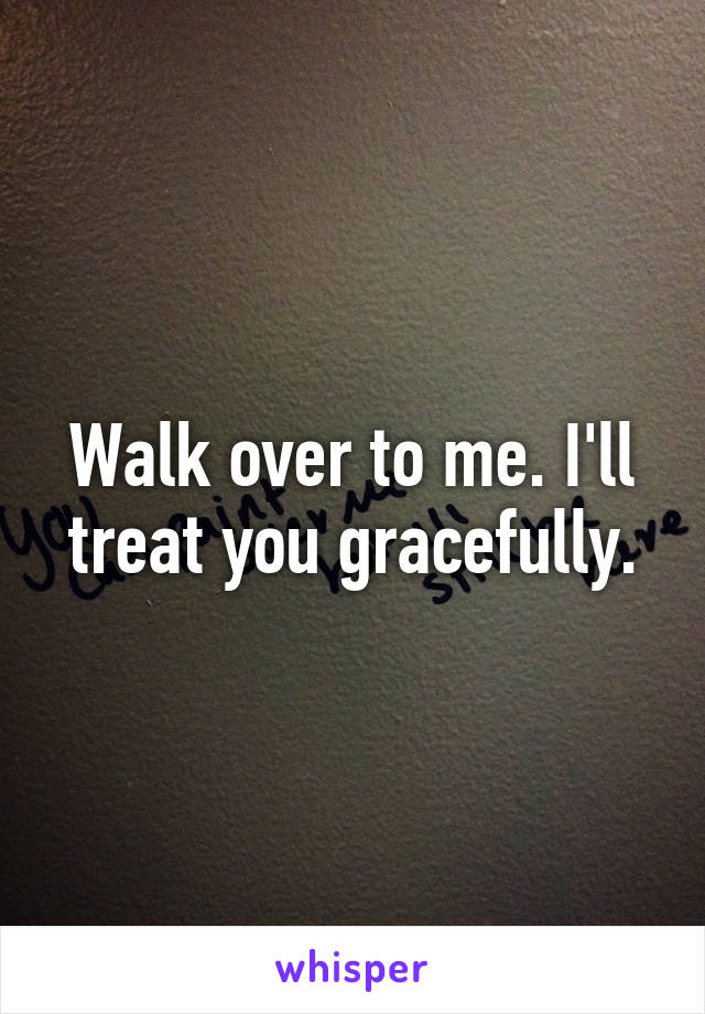 Walk over to me. I'll treat you gracefully.