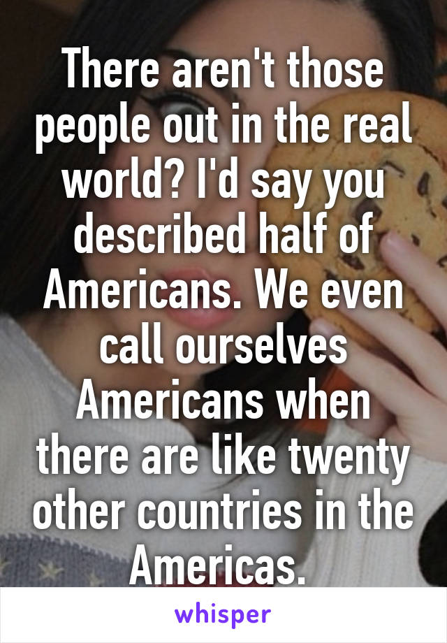 There aren't those people out in the real world? I'd say you described half of Americans. We even call ourselves Americans when there are like twenty other countries in the Americas. 