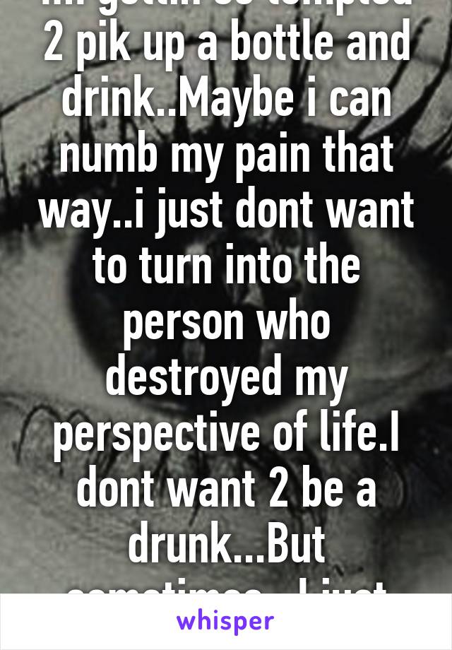 Im gettin so tempted 2 pik up a bottle and drink..Maybe i can numb my pain that way..i just dont want to turn into the person who destroyed my perspective of life.I dont want 2 be a drunk...But sometimes...I just want a sip