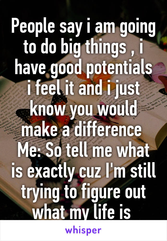 People say i am going to do big things , i have good potentials i feel it and i just know you would make a difference 
Me: So tell me what is exactly cuz I'm still trying to figure out what my life is 