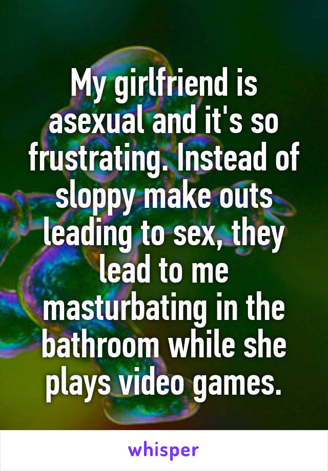 My girlfriend is asexual and it's so frustrating. Instead of sloppy make outs leading to sex, they lead to me masturbating in the bathroom while she plays video games.