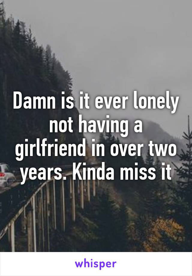 Damn is it ever lonely not having a girlfriend in over two years. Kinda miss it