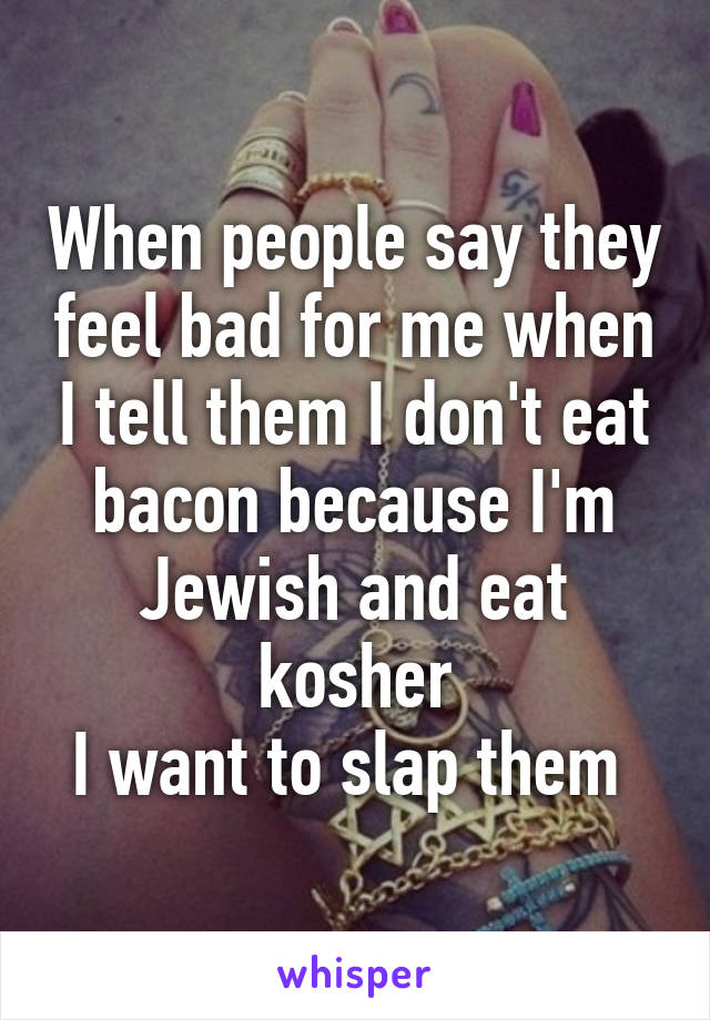 When people say they feel bad for me when I tell them I don't eat bacon because I'm Jewish and eat kosher
I want to slap them 