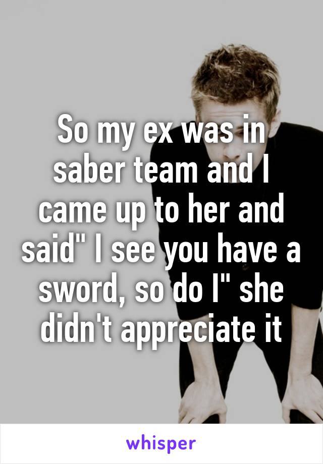 So my ex was in saber team and I came up to her and said" I see you have a sword, so do I" she didn't appreciate it