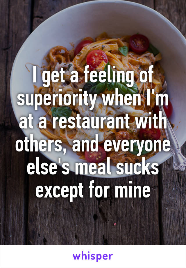 I get a feeling of superiority when I'm at a restaurant with others, and everyone else's meal sucks except for mine