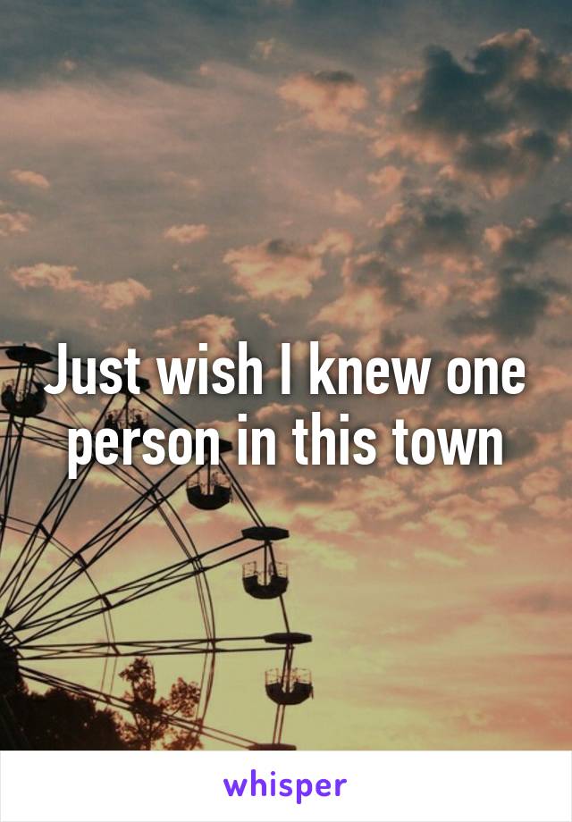 Just wish I knew one person in this town