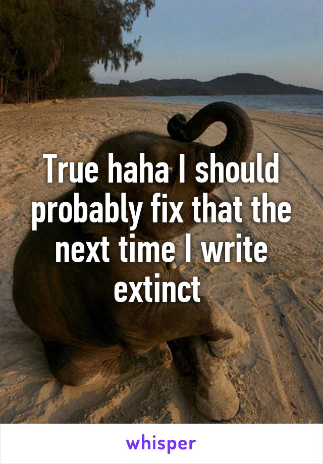 True haha I should probably fix that the next time I write extinct 