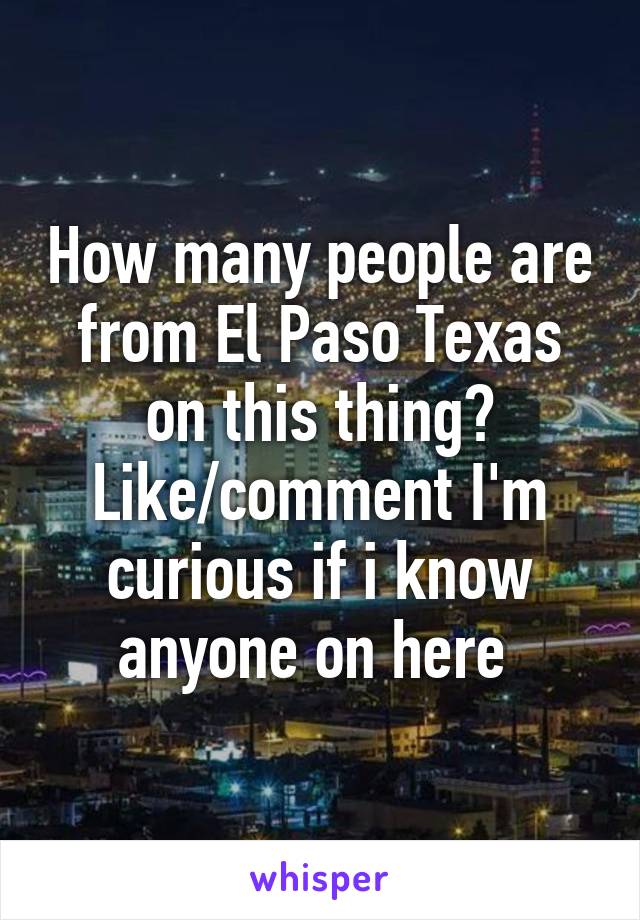 How many people are from El Paso Texas on this thing? Like/comment I'm curious if i know anyone on here 