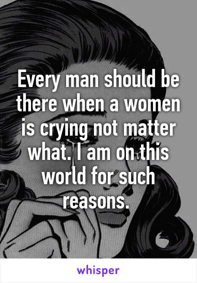 Every man should be there when a women is crying not matter what. I am on this world for such reasons. 