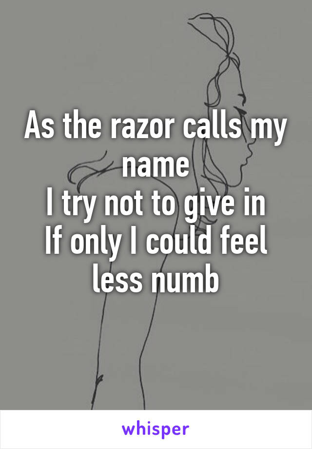 As the razor calls my name
I try not to give in
If only I could feel less numb
