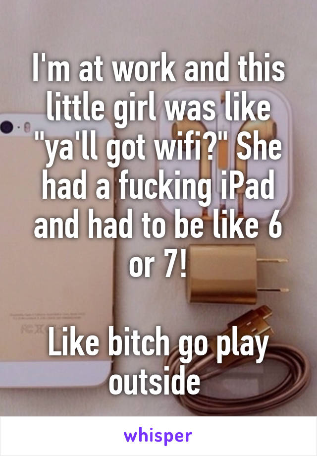 I'm at work and this little girl was like "ya'll got wifi?" She had a fucking iPad and had to be like 6 or 7!

Like bitch go play outside 