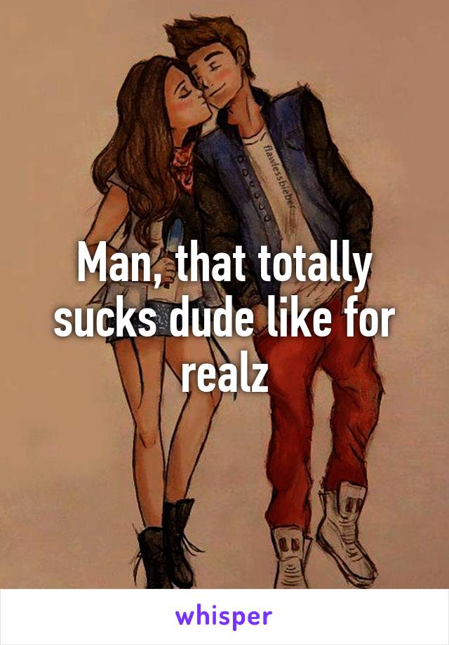 Man, that totally sucks dude like for realz