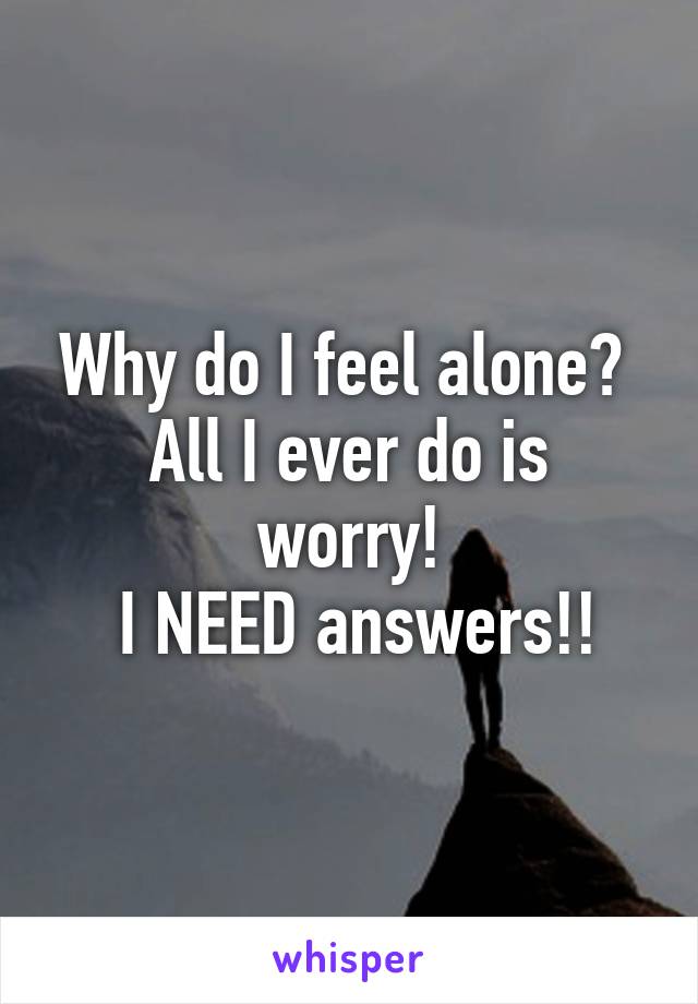 Why do I feel alone? 
All I ever do is worry!
 I NEED answers!!