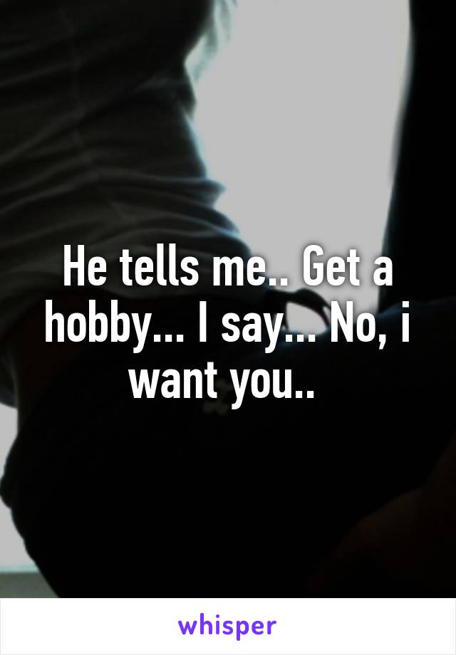 He tells me.. Get a hobby... I say... No, i want you.. 