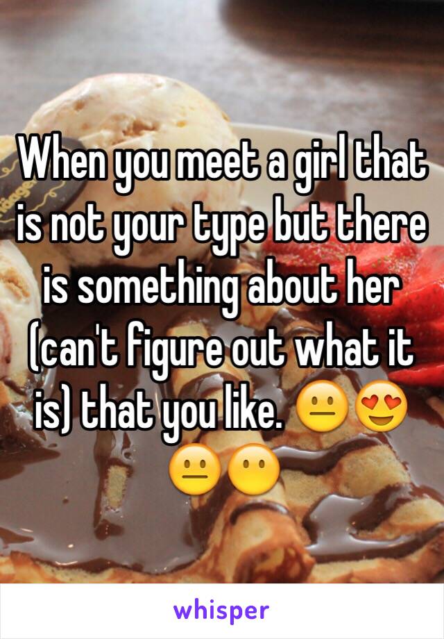 When you meet a girl that is not your type but there is something about her (can't figure out what it is) that you like. 😐😍😐😶