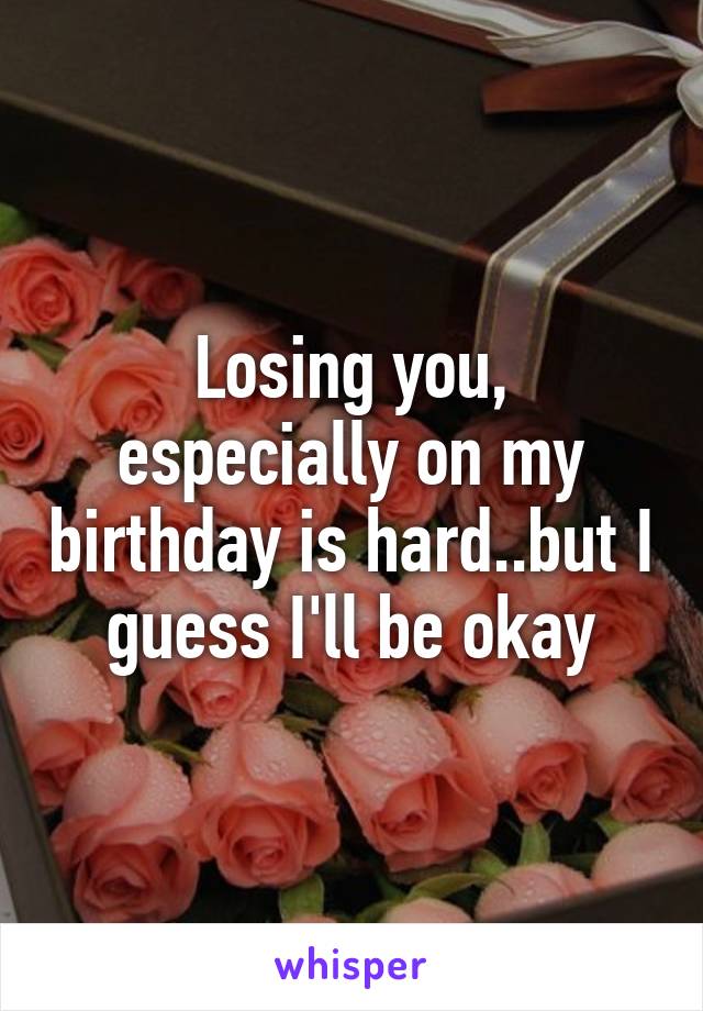 Losing you, especially on my birthday is hard..but I guess I'll be okay