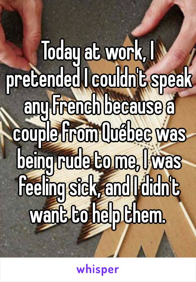 Today at work, I pretended I couldn't speak any French because a couple from Québec was being rude to me, I was feeling sick, and I didn't want to help them. 