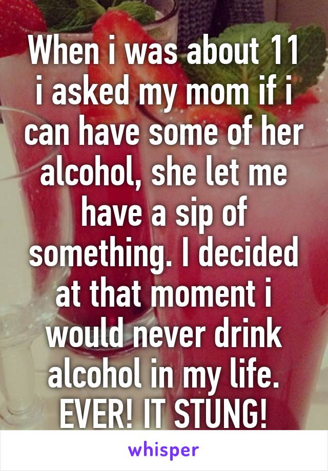 When i was about 11 i asked my mom if i can have some of her alcohol, she let me have a sip of something. I decided at that moment i would never drink alcohol in my life. EVER! IT STUNG!