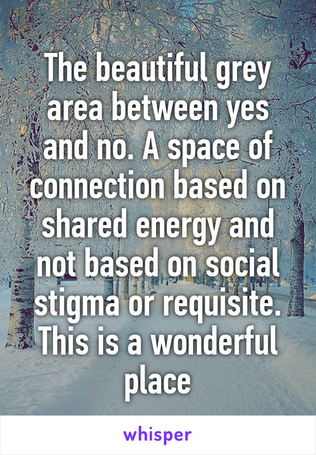 The beautiful grey area between yes and no. A space of connection based on shared energy and not based on social stigma or requisite. This is a wonderful place