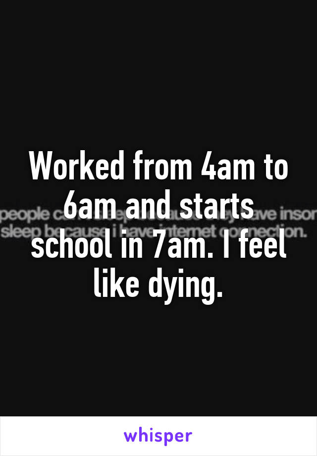 Worked from 4am to 6am and starts school in 7am. I feel like dying.