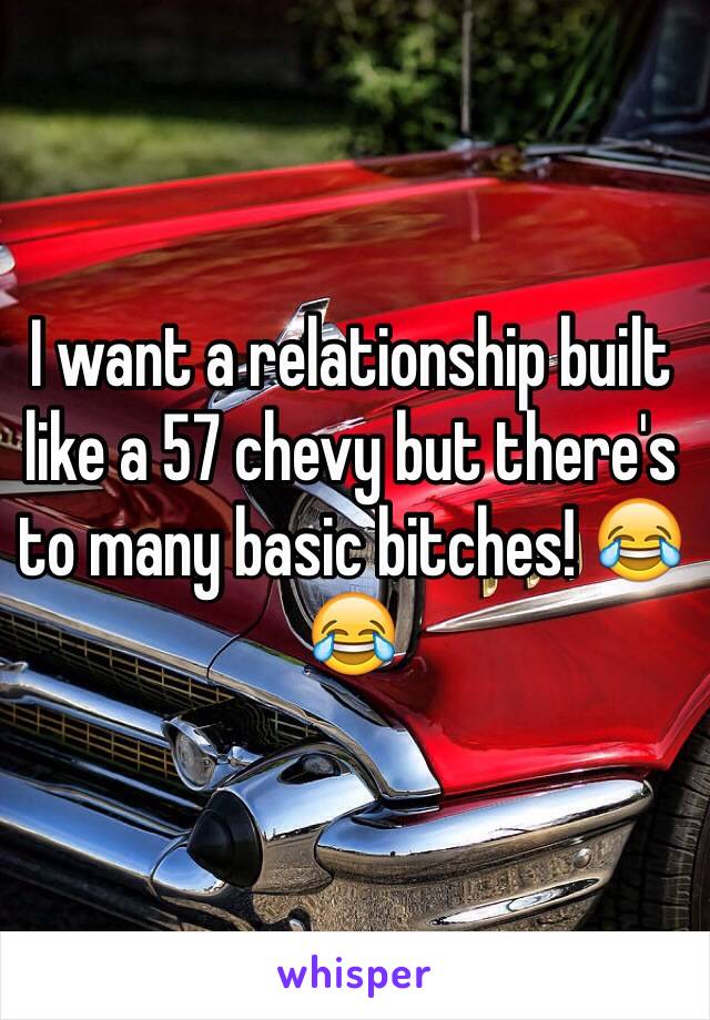 I want a relationship built like a 57 chevy but there's to many basic bitches! 😂😂