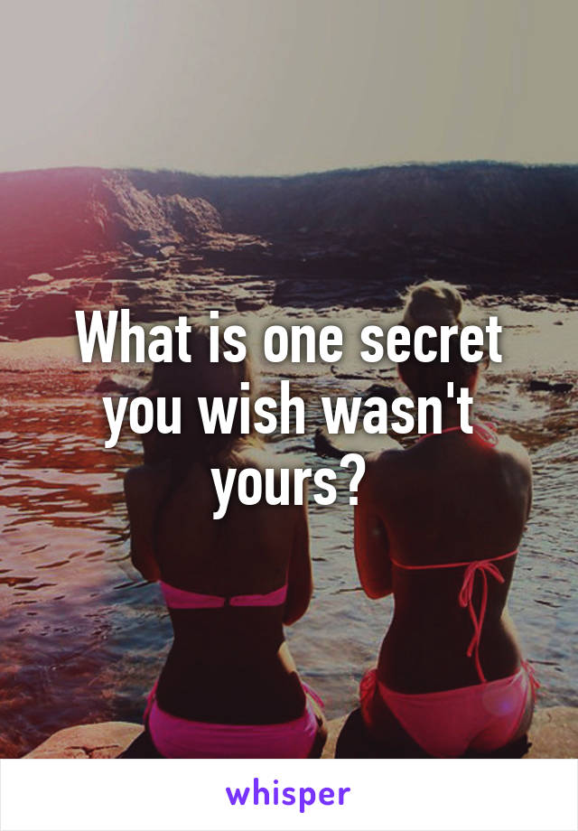 What is one secret you wish wasn't yours?