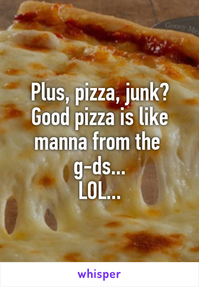 Plus, pizza, junk?
Good pizza is like manna from the 
g-ds...
LOL...