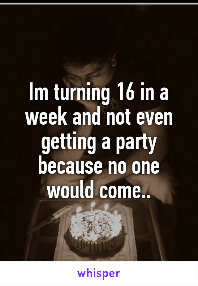 Im turning 16 in a week and not even getting a party because no one would come..