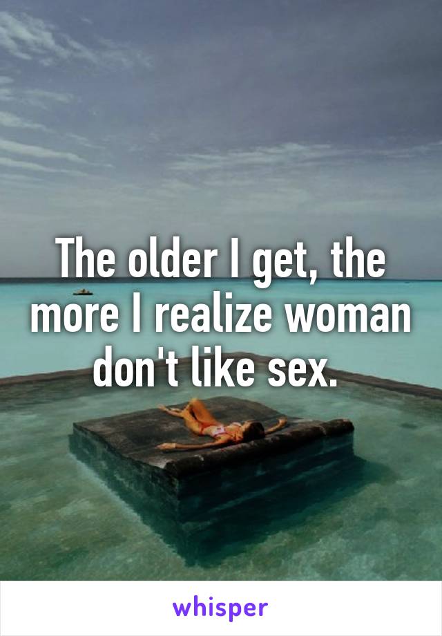 The older I get, the more I realize woman don't like sex. 