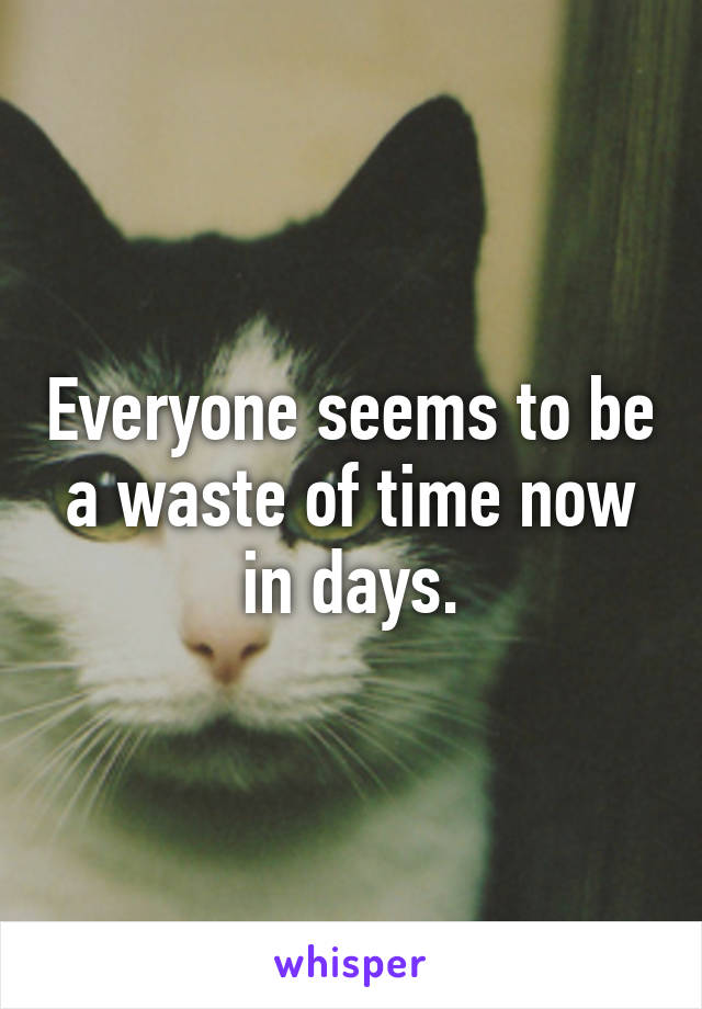 Everyone seems to be a waste of time now in days.