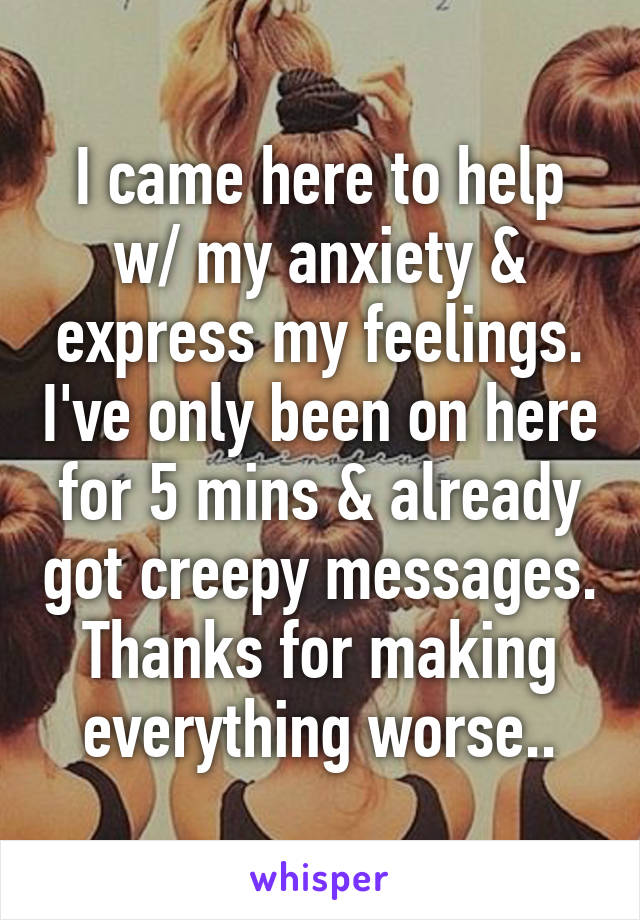 I came here to help w/ my anxiety & express my feelings. I've only been on here for 5 mins & already got creepy messages. Thanks for making everything worse..