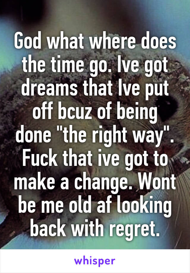 God what where does the time go. Ive got dreams that Ive put off bcuz of being done "the right way". Fuck that ive got to make a change. Wont be me old af looking back with regret.