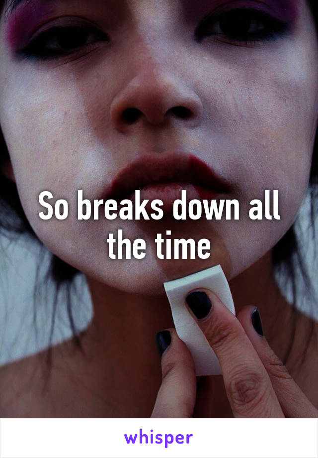 So breaks down all the time