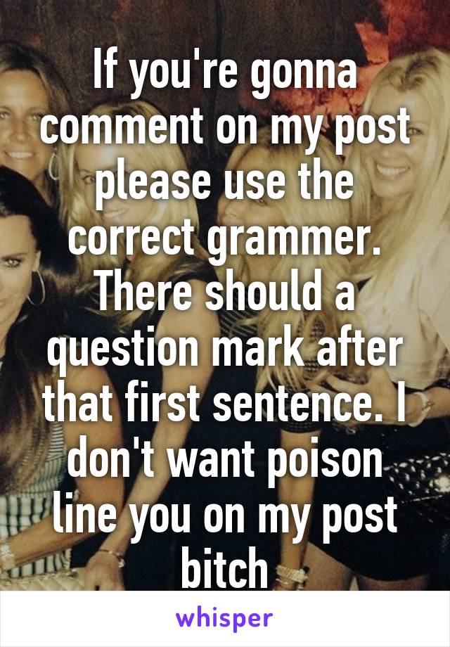 If you're gonna comment on my post please use the correct grammer. There should a question mark after that first sentence. I don't want poison line you on my post bitch