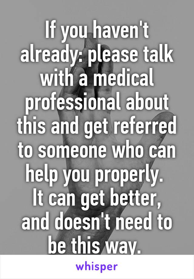 If you haven't already: please talk with a medical professional about this and get referred to someone who can help you properly. 
It can get better, and doesn't need to be this way. 