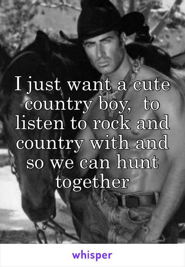 I just want a cute country boy,  to listen to rock and country with and so we can hunt together 