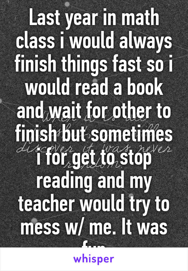 Last year in math class i would always finish things fast so i would read a book and wait for other to finish but sometimes i for get to stop reading and my teacher would try to mess w/ me. It was fun