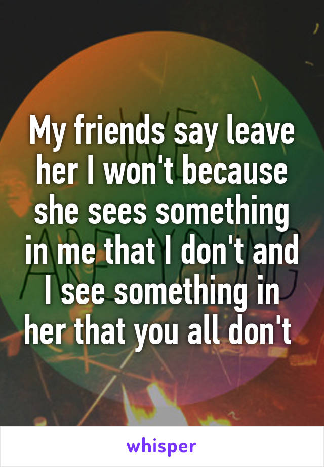 My friends say leave her I won't because she sees something in me that I don't and I see something in her that you all don't 