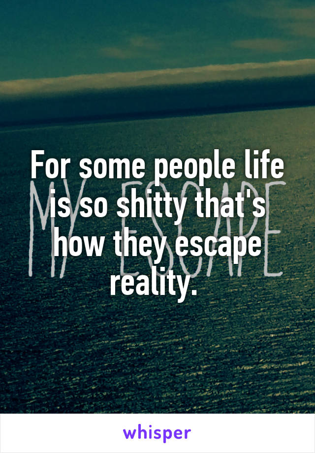 For some people life is so shitty that's how they escape reality. 