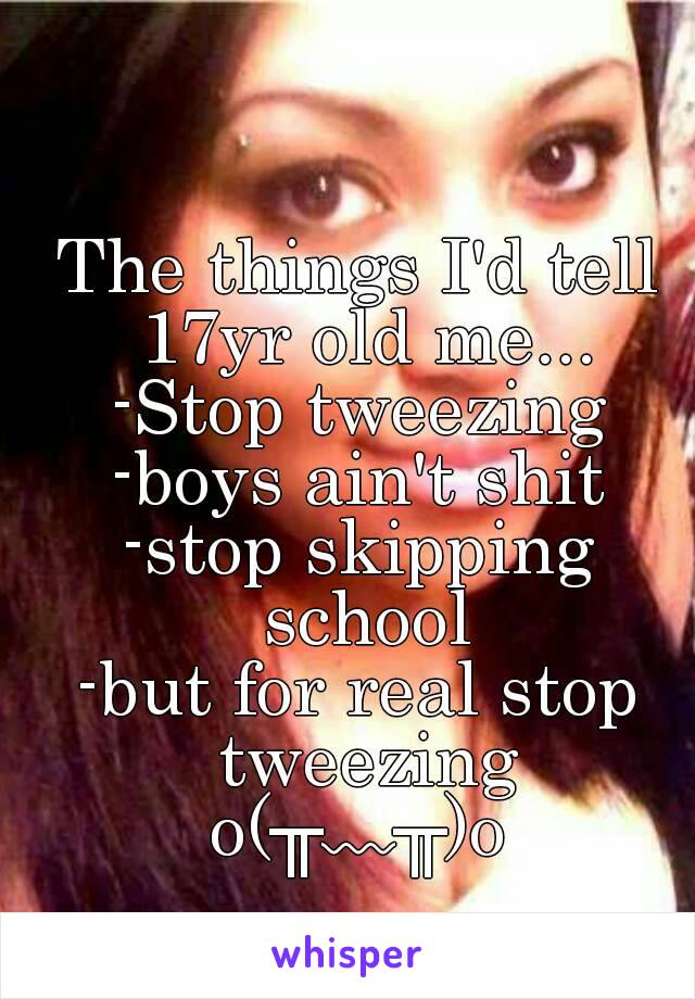 The things I'd tell 17yr old me...
-Stop tweezing
-boys ain't shit
-stop skipping school
-but for real stop tweezing
o(╥﹏╥)o