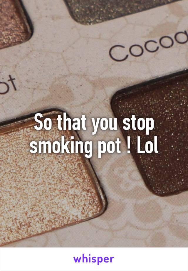 So that you stop smoking pot ! Lol