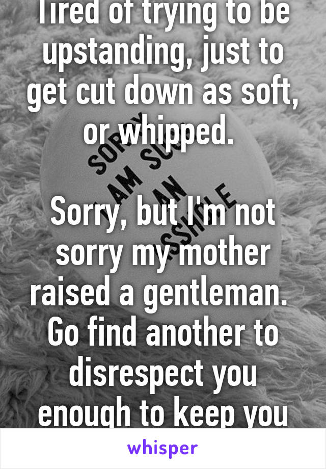 Tired of trying to be upstanding, just to get cut down as soft, or whipped. 

Sorry, but I'm not sorry my mother raised a gentleman. 
Go find another to disrespect you enough to keep you entertained 