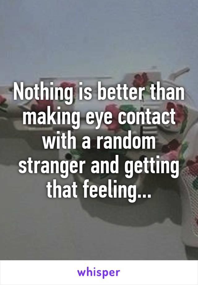 Nothing is better than making eye contact with a random stranger and getting that feeling...